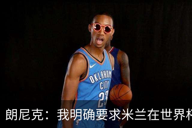 朗尼克：我明确要求米兰在世界杯前解决未来，但他们没做到